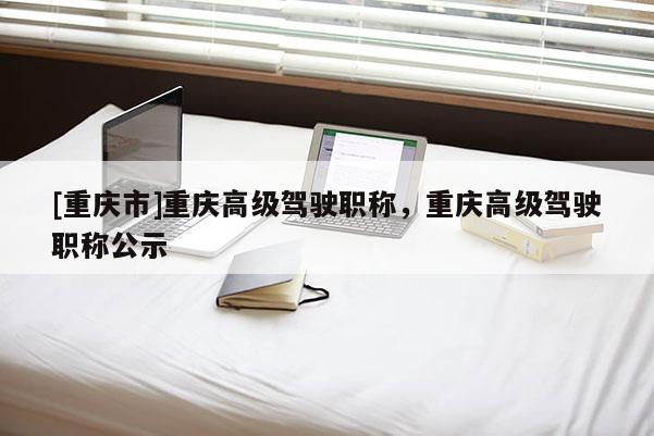 [重慶市]重慶高級駕駛職稱，重慶高級駕駛職稱公示