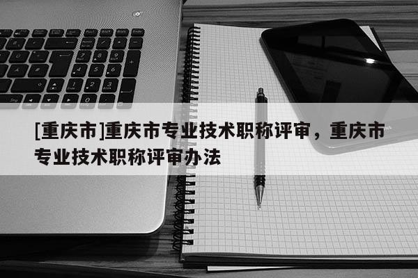 [重慶市]重慶市專業技術職稱評審，重慶市專業技術職稱評審辦法