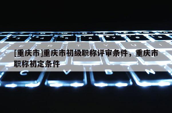 [重慶市]重慶市初級職稱評審條件，重慶市職稱初定條件
