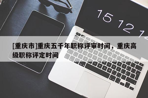 [重慶市]重慶五千年職稱評(píng)審時(shí)間，重慶高級(jí)職稱評(píng)定時(shí)間
