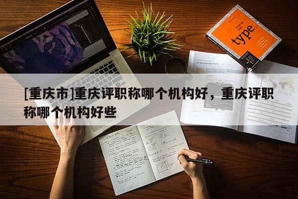 [重慶市]重慶評職稱哪個機構好，重慶評職稱哪個機構好些
