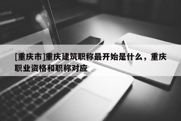 [重慶市]重慶建筑職稱最開始是什么，重慶職業資格和職稱對應