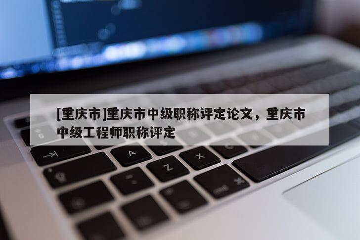 [重慶市]重慶市中級職稱評定論文，重慶市中級工程師職稱評定