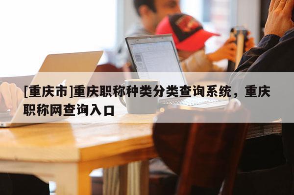 [重慶市]重慶職稱種類分類查詢系統，重慶職稱網查詢入口