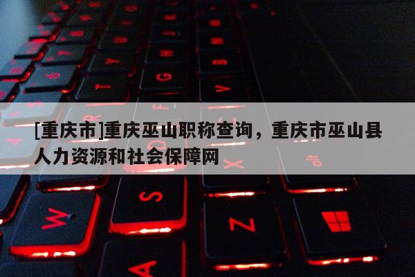 [重慶市]重慶巫山職稱查詢，重慶市巫山縣人力資源和社會保障網(wǎng)
