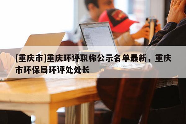 [重慶市]重慶環評職稱公示名單最新，重慶市環保局環評處處長
