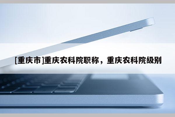 [重慶市]重慶農科院職稱，重慶農科院級別