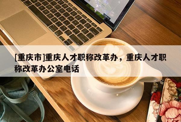 [重慶市]重慶人才職稱改革辦，重慶人才職稱改革辦公室電話