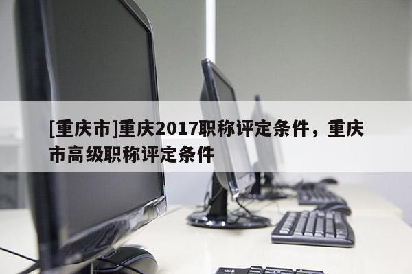 [重慶市]重慶2017職稱評定條件，重慶市高級職稱評定條件