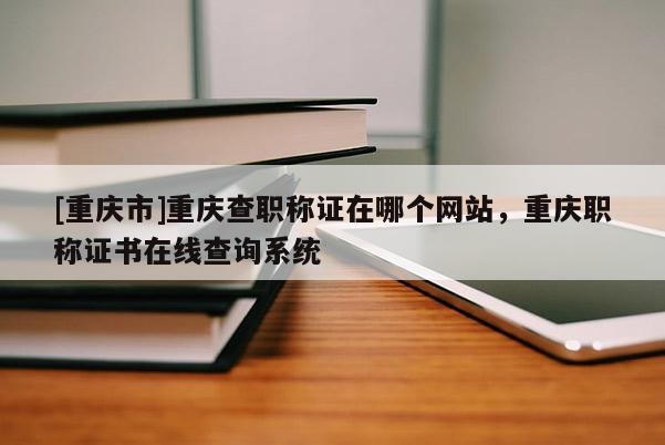 [重慶市]重慶查職稱證在哪個網站，重慶職稱證書在線查詢系統