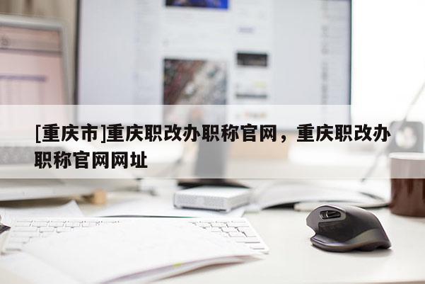 [重慶市]重慶職改辦職稱官網，重慶職改辦職稱官網網址