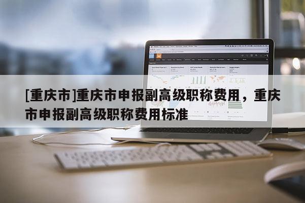 [重慶市]重慶市申報(bào)副高級(jí)職稱費(fèi)用，重慶市申報(bào)副高級(jí)職稱費(fèi)用標(biāo)準(zhǔn)