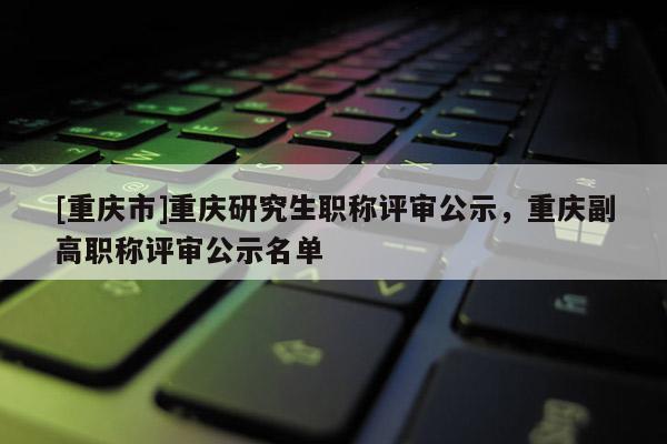 [重慶市]重慶研究生職稱評審公示，重慶副高職稱評審公示名單