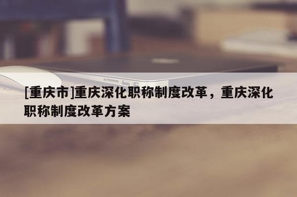 [重慶市]重慶深化職稱制度改革，重慶深化職稱制度改革方案