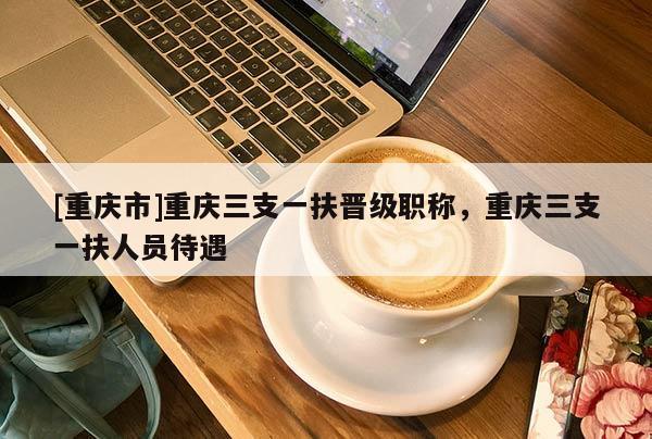 [重慶市]重慶三支一扶晉級職稱，重慶三支一扶人員待遇
