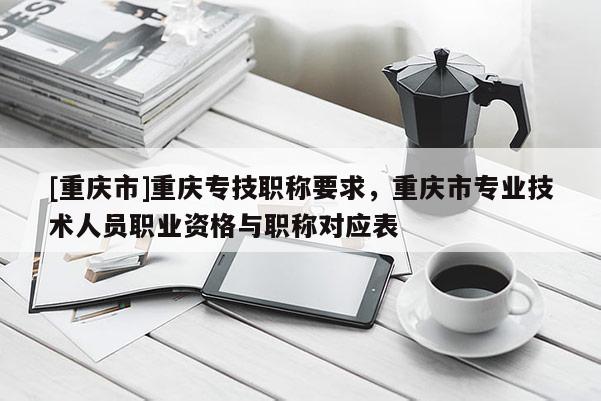 [重慶市]重慶專技職稱要求，重慶市專業技術人員職業資格與職稱對應表