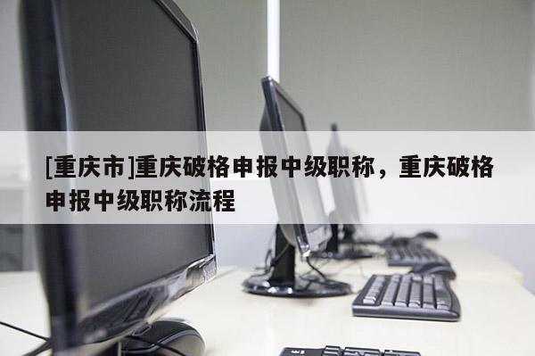 [重慶市]重慶破格申報(bào)中級(jí)職稱，重慶破格申報(bào)中級(jí)職稱流程