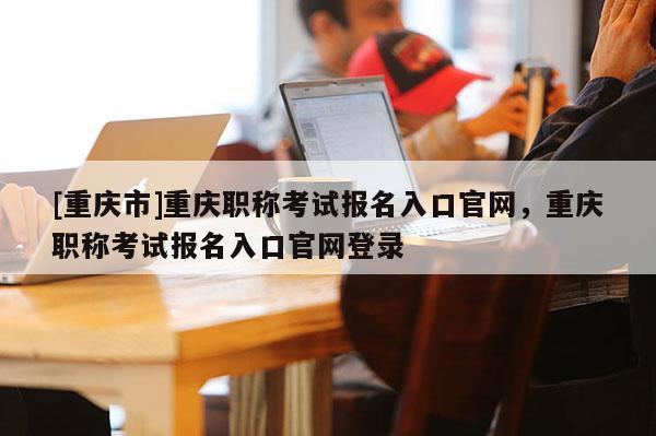 [重慶市]重慶職稱考試報名入口官網，重慶職稱考試報名入口官網登錄
