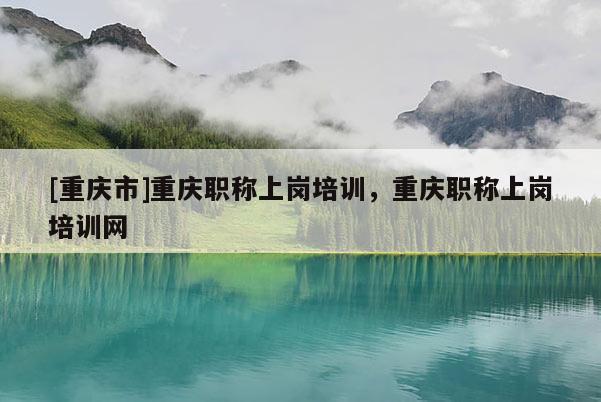 [重慶市]重慶職稱上崗培訓，重慶職稱上崗培訓網