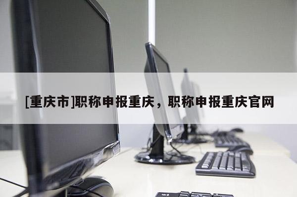[重慶市]職稱申報重慶，職稱申報重慶官網