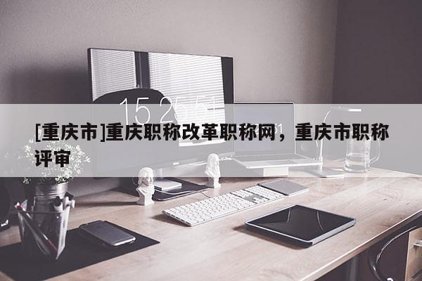 [重慶市]重慶職稱改革職稱網，重慶市職稱評審