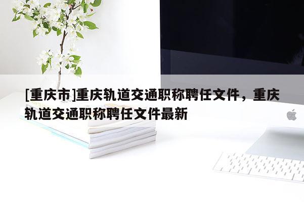 [重慶市]重慶軌道交通職稱聘任文件，重慶軌道交通職稱聘任文件最新