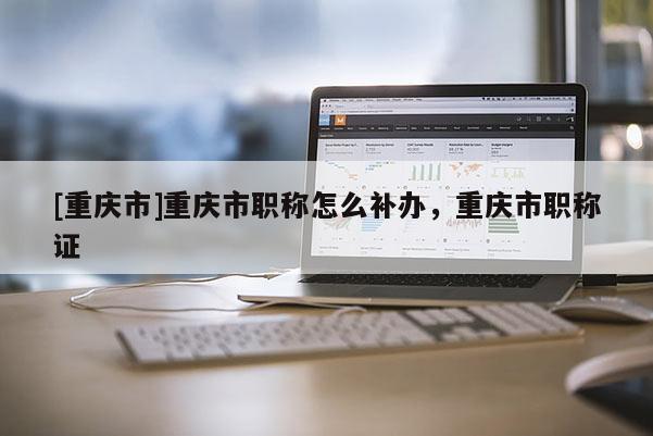 [重慶市]重慶市職稱怎么補辦，重慶市職稱證