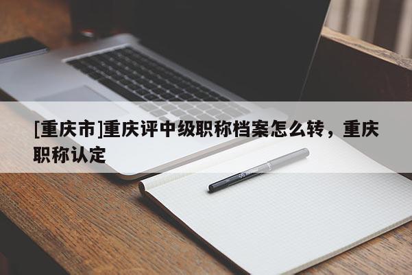 [重慶市]重慶評中級職稱檔案怎么轉(zhuǎn)，重慶職稱認(rèn)定