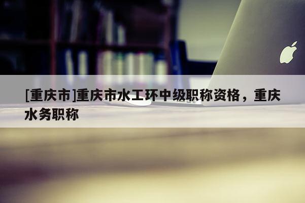 [重慶市]重慶市水工環中級職稱資格，重慶水務職稱