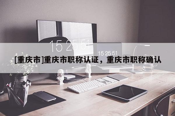 [重慶市]重慶市職稱認證，重慶市職稱確認