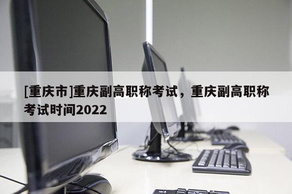 [重慶市]重慶副高職稱考試，重慶副高職稱考試時間2022