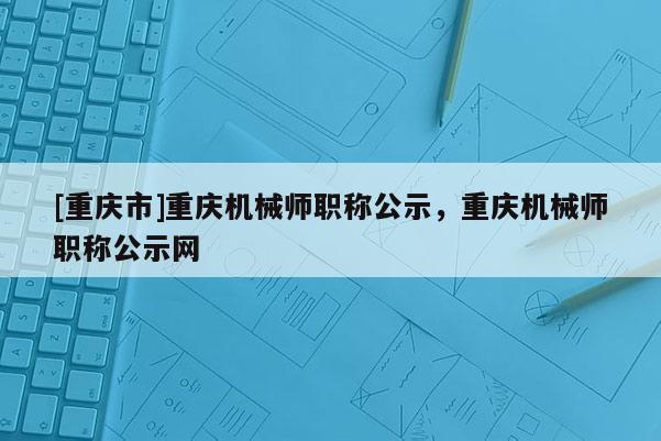 [重慶市]重慶機械師職稱公示，重慶機械師職稱公示網