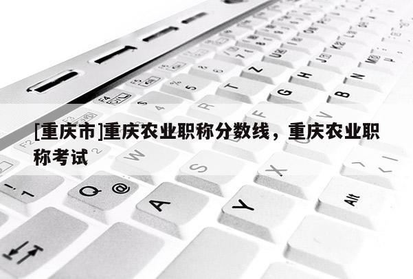 [重慶市]重慶農(nóng)業(yè)職稱分?jǐn)?shù)線，重慶農(nóng)業(yè)職稱考試
