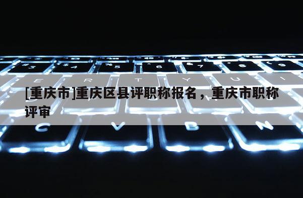 [重慶市]重慶區縣評職稱報名，重慶市職稱評審