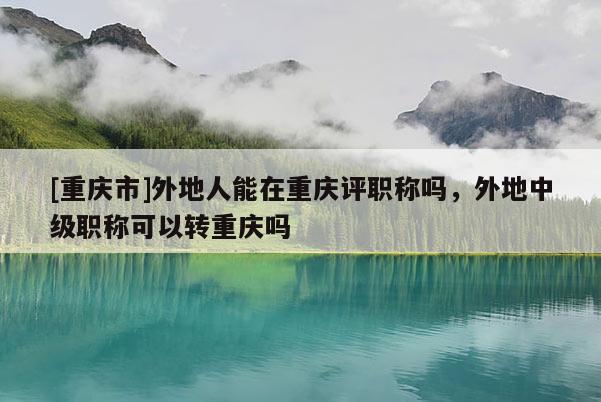 [重慶市]外地人能在重慶評職稱嗎，外地中級職稱可以轉重慶嗎