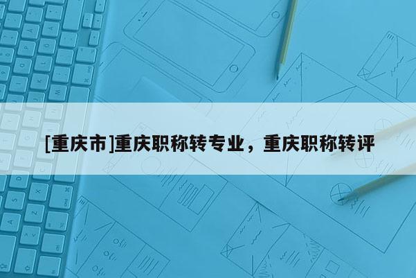 [重慶市]重慶職稱(chēng)轉(zhuǎn)專(zhuān)業(yè)，重慶職稱(chēng)轉(zhuǎn)評(píng)