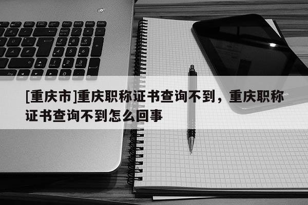 [重慶市]重慶職稱證書查詢不到，重慶職稱證書查詢不到怎么回事