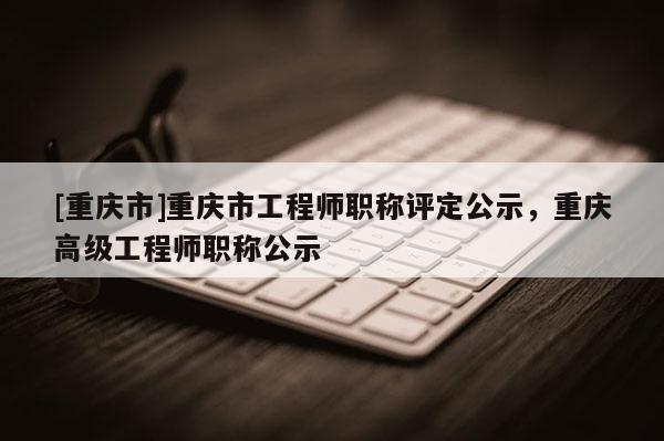 [重慶市]重慶市工程師職稱評(píng)定公示，重慶高級(jí)工程師職稱公示