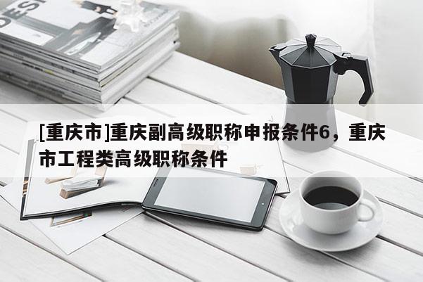 [重慶市]重慶副高級職稱申報條件6，重慶市工程類高級職稱條件