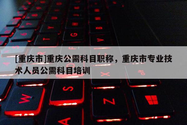 [重慶市]重慶公需科目職稱，重慶市專業技術人員公需科目培訓
