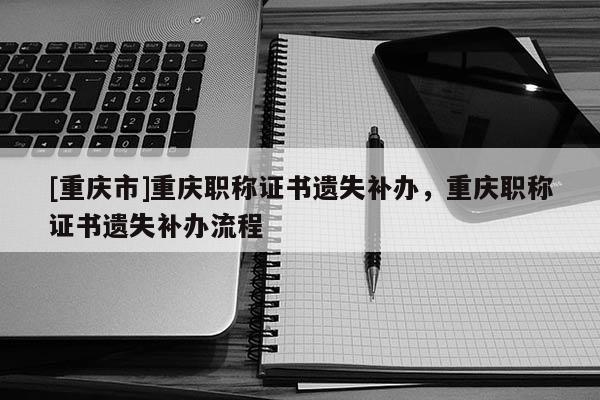 [重慶市]重慶職稱證書遺失補辦，重慶職稱證書遺失補辦流程