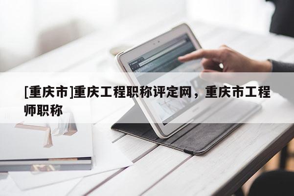 [重慶市]重慶工程職稱評定網，重慶市工程師職稱