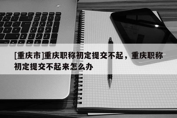 [重慶市]重慶職稱初定提交不起，重慶職稱初定提交不起來(lái)怎么辦