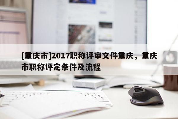 [重慶市]2017職稱評審文件重慶，重慶市職稱評定條件及流程