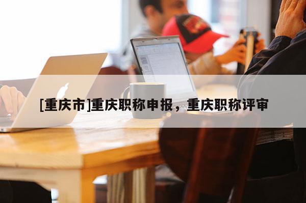 [重慶市]重慶職稱申報，重慶職稱評審