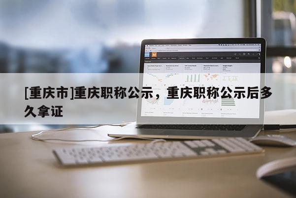 [重慶市]重慶職稱公示，重慶職稱公示后多久拿證