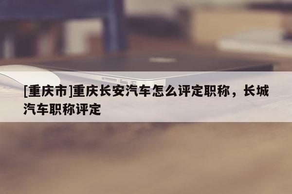 [重慶市]重慶長(zhǎng)安汽車怎么評(píng)定職稱，長(zhǎng)城汽車職稱評(píng)定