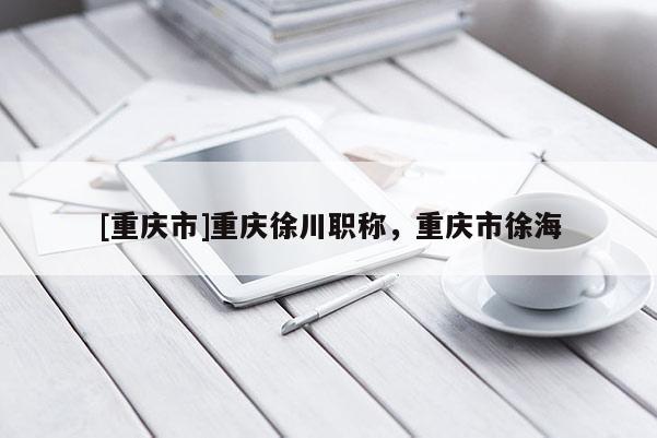 [重慶市]重慶徐川職稱，重慶市徐海