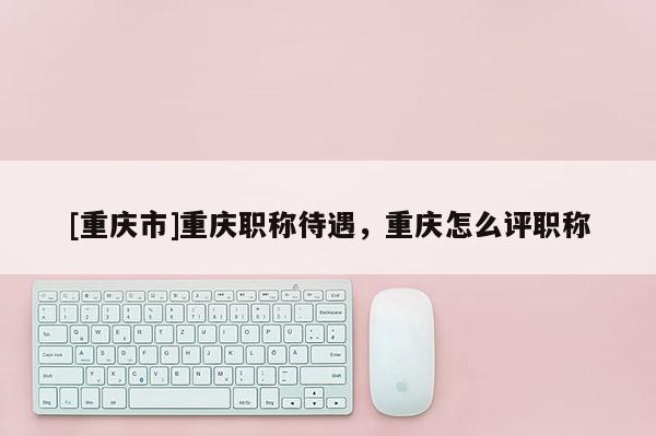 [重慶市]重慶職稱待遇，重慶怎么評職稱