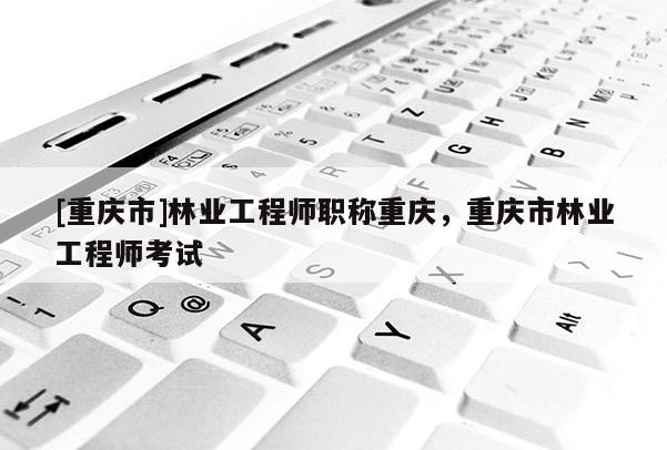 [重慶市]林業工程師職稱重慶，重慶市林業工程師考試
